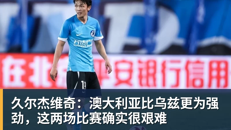 久尔杰维奇：澳大利亚比乌兹更为强劲，这两场比赛确实很艰难