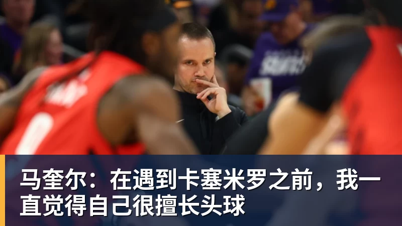 马奎尔：在遇到卡塞米罗之前，我一直觉得自己很擅长头球