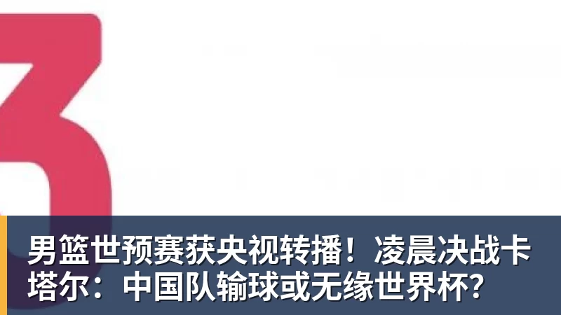 男篮世预赛获央视转播！凌晨决战卡塔尔：中国队输球或无缘世界杯？
