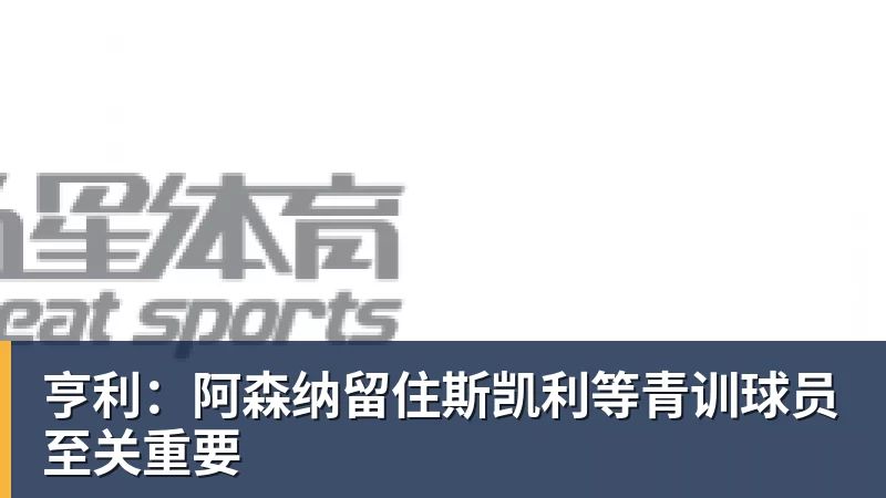 亨利：阿森纳留住斯凯利等青训球员至关重要