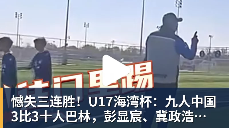 憾失三连胜！U17海湾杯：九人中国3比3十人巴林，彭显宸、冀政浩染红，杨宸硕世界波
